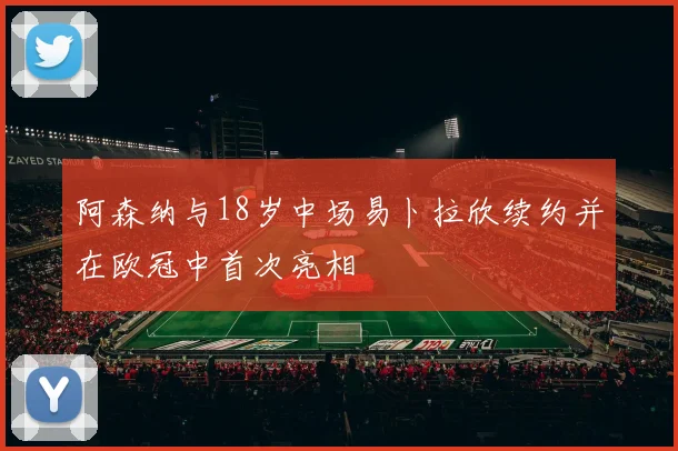 阿森纳与18岁中场易卜拉欣续约并在欧冠中首次亮相