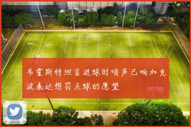 韦霍斯特坦言进球时哨声已响加克波表达想罚点球的愿望