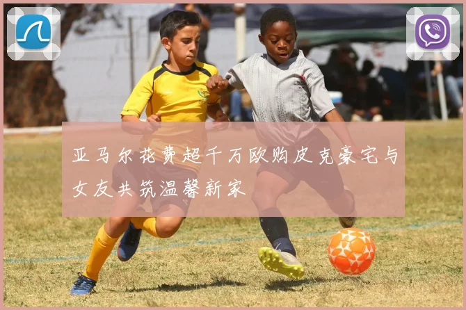 亚马尔花费超千万欧购皮克豪宅与女友共筑温馨新家