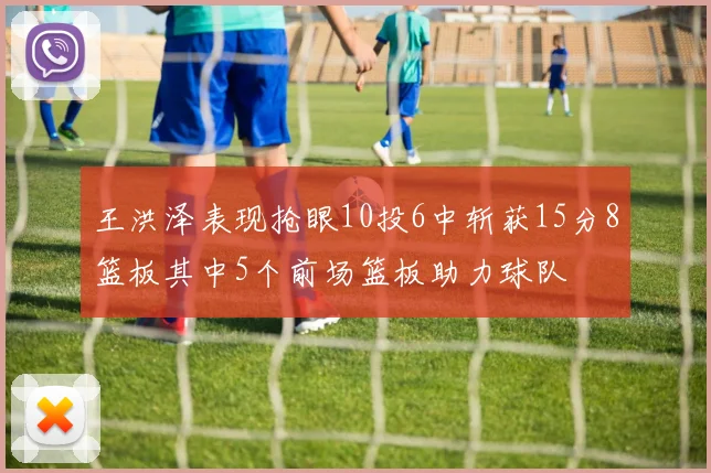 王洪泽表现抢眼10投6中斩获15分8篮板其中5个前场篮板助力球队
