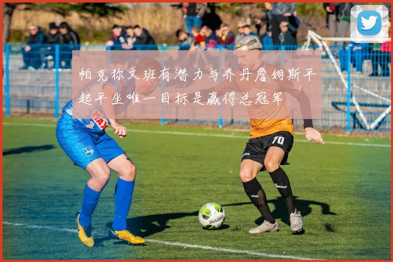 帕克称文班有潜力与乔丹詹姆斯平起平坐唯一目标是赢得总冠军