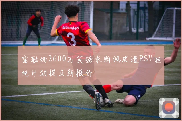 富勒姆2600万英镑求购佩皮遭PSV拒绝计划提交新报价