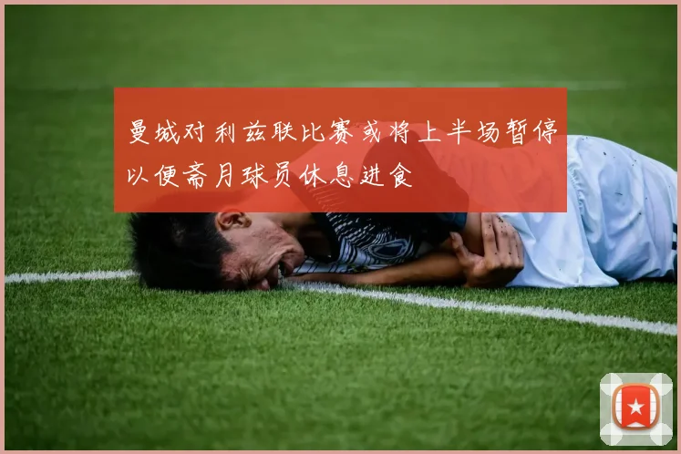 曼城对利兹联比赛或将上半场暂停以便斋月球员休息进食