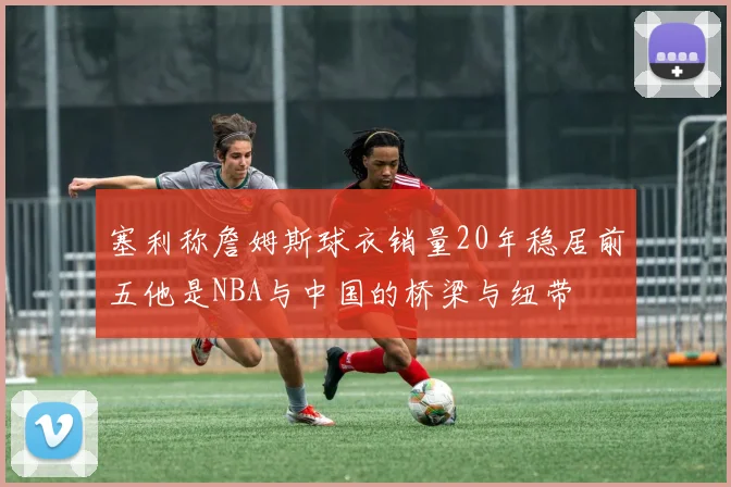 塞利称詹姆斯球衣销量20年稳居前五他是NBA与中国的桥梁与纽带