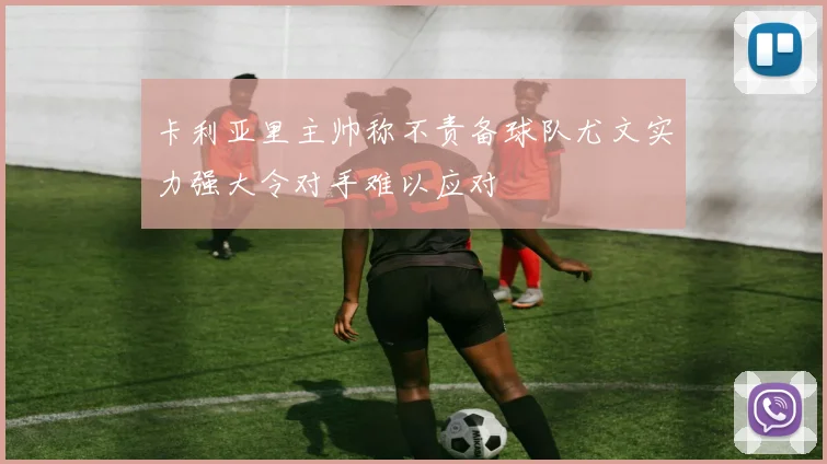 卡利亚里主帅称不责备球队尤文实力强大令对手难以应对