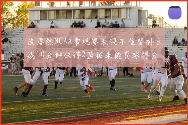 淡厚然NCAA常规赛表现不佳替补出战10分钟仅得2篮板未能罚球得分
