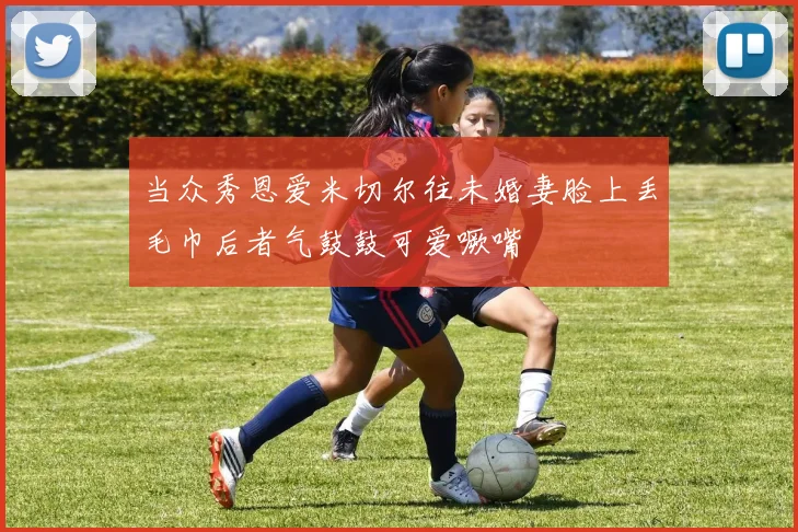 当众秀恩爱米切尔往未婚妻脸上丢毛巾后者气鼓鼓可爱噘嘴