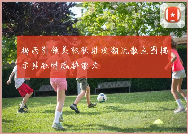 梅西引领美职联进攻潮流散点图揭示其独特威胁能力