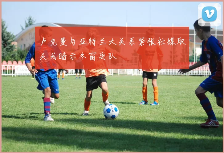 卢克曼与亚特兰大关系紧张社媒取关或暗示冬窗离队
