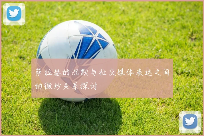 萨拉赫的沉默与社交媒体表达之间的微妙关系探讨