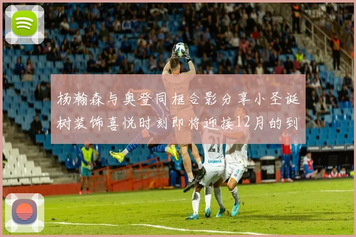 杨瀚森与奥登同框合影分享小圣诞树装饰喜悦时刻即将迎接12月的到来