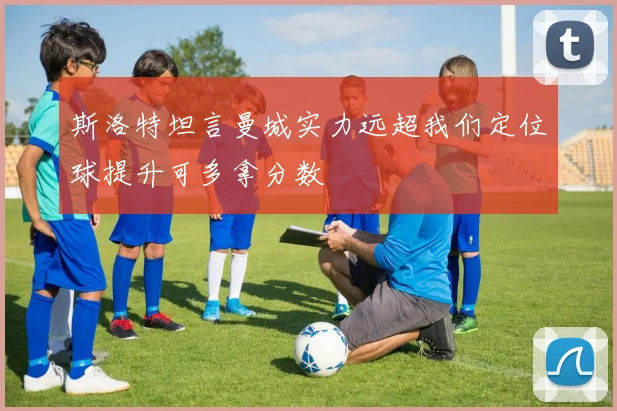 斯洛特坦言曼城实力远超我们定位球提升可多拿分数