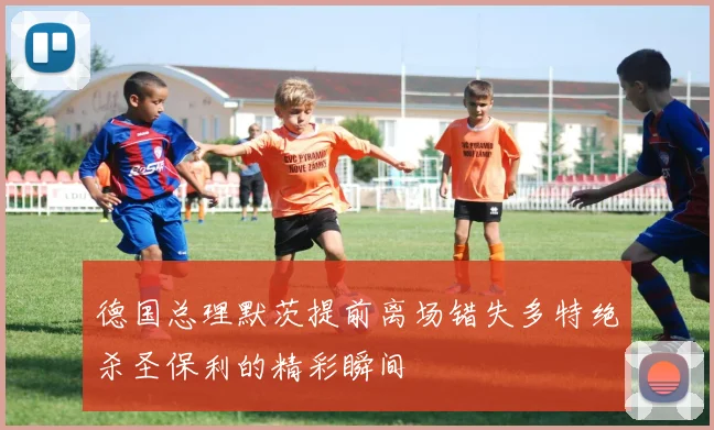 德国总理默茨提前离场错失多特绝杀圣保利的精彩瞬间