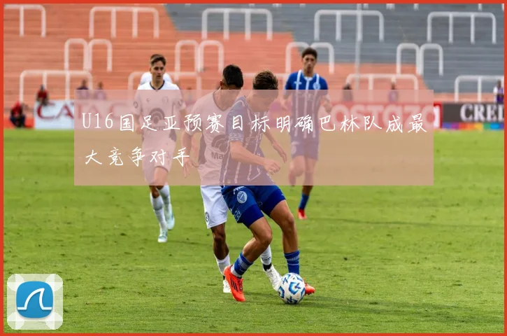 U16国足亚预赛目标明确巴林队成最大竞争对手