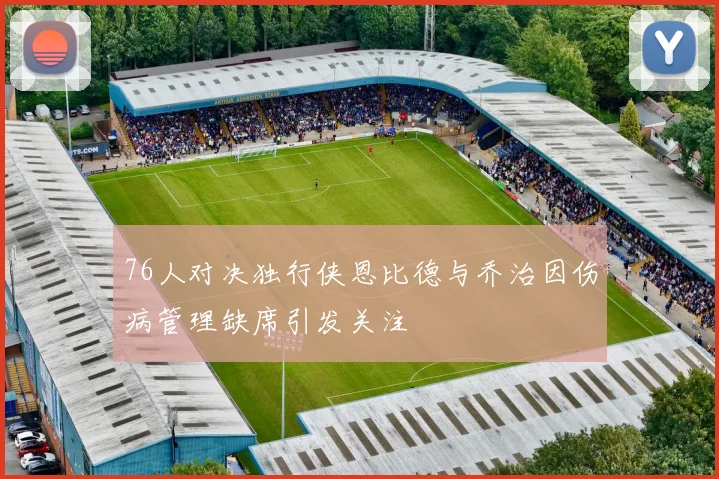 76人对决独行侠恩比德与乔治因伤病管理缺席引发关注