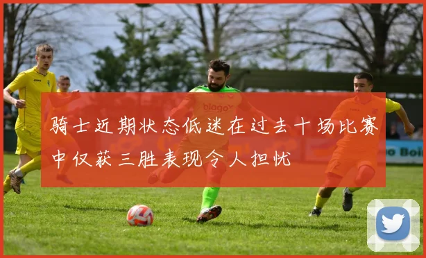 骑士近期状态低迷在过去十场比赛中仅获三胜表现令人担忧