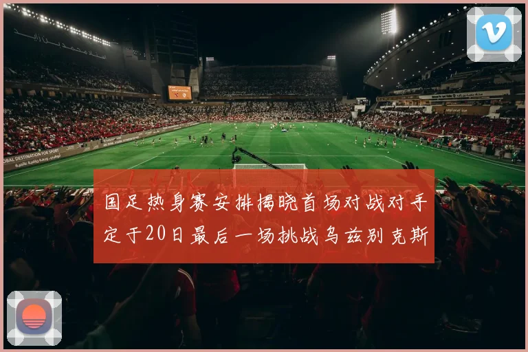 国足热身赛安排揭晓首场对战对手定于20日最后一场挑战乌兹别克斯坦