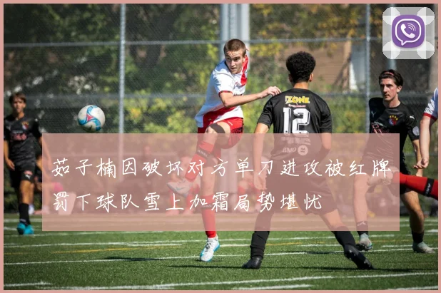 茹子楠因破坏对方单刀进攻被红牌罚下球队雪上加霜局势堪忧
