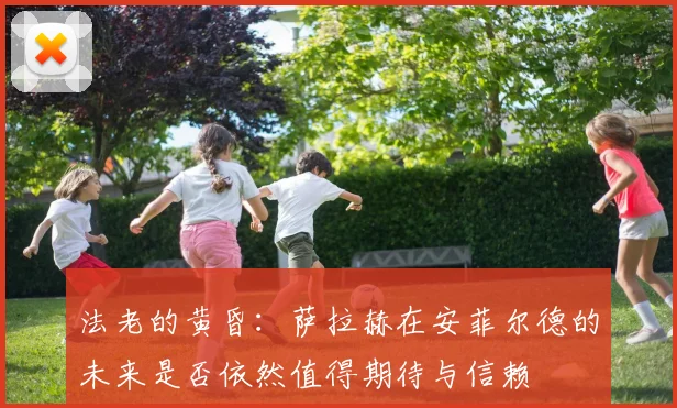 法老的黄昏：萨拉赫在安菲尔德的未来是否依然值得期待与信赖