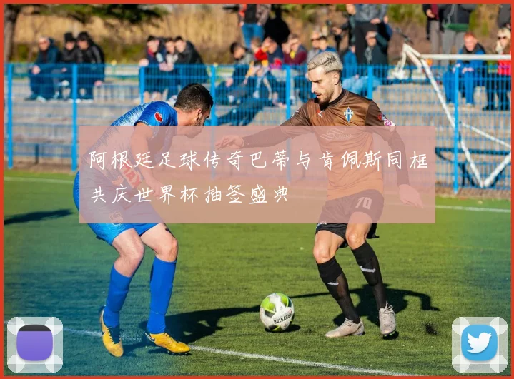 阿根廷足球传奇巴蒂与肯佩斯同框共庆世界杯抽签盛典
