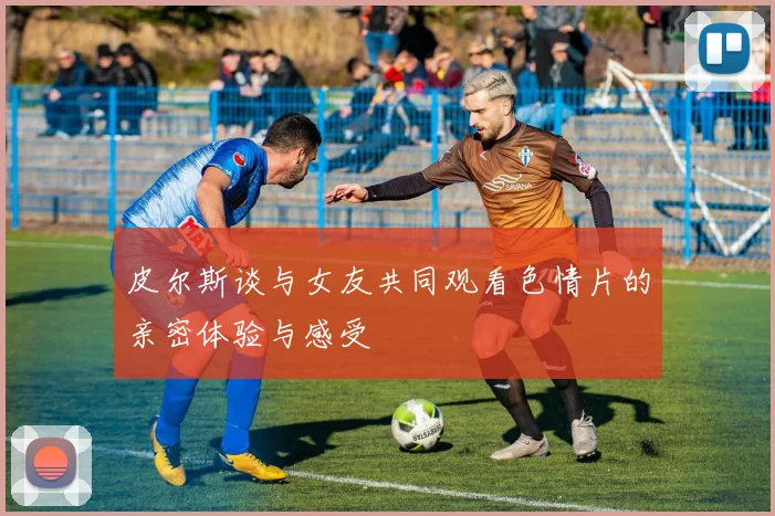 皮尔斯谈与女友共同观看色情片的亲密体验与感受