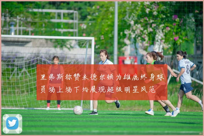 里弗斯称赞米德尔顿为雄鹿终身球员场上场下均展现超级明星风范
