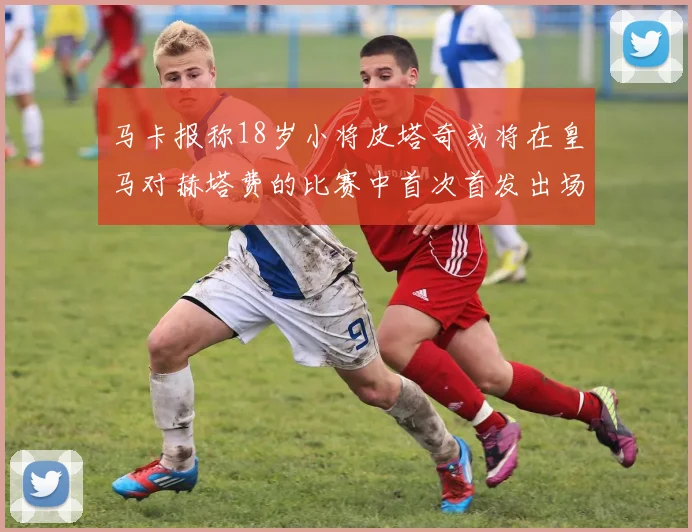 马卡报称18岁小将皮塔奇或将在皇马对赫塔费的比赛中首次首发出场