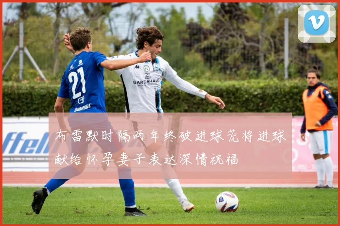 布雷默时隔两年终破进球荒将进球献给怀孕妻子表达深情祝福
