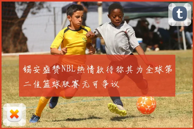 锡安盛赞NBL热情款待称其为全球第二佳篮球联赛无可争议